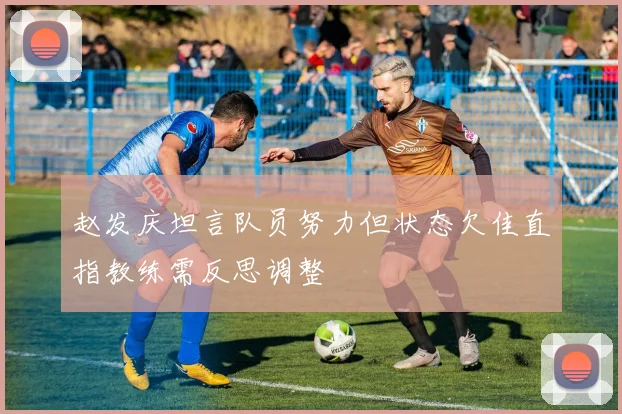 赵发庆坦言队员努力但状态欠佳直指教练需反思调整