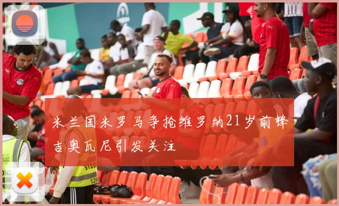 米兰国米罗马争抢维罗纳21岁前锋吉奥瓦尼引发关注