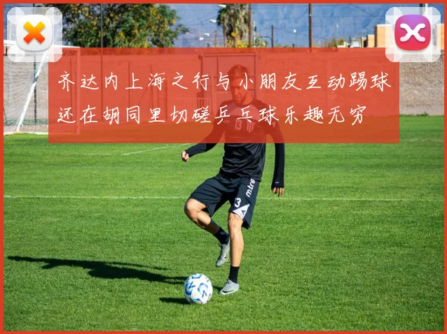 齐达内上海之行与小朋友互动踢球还在胡同里切磋乒乓球乐趣无穷