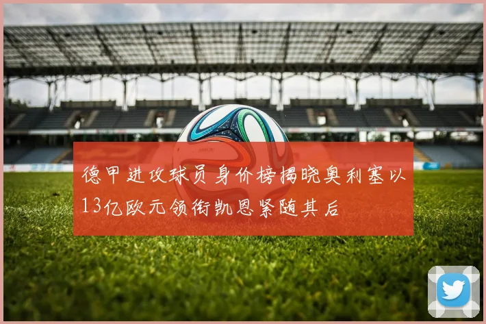 德甲进攻球员身价榜揭晓奥利塞以13亿欧元领衔凯恩紧随其后