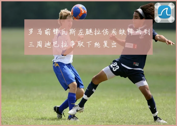 罗马前锋瓦斯左腿拉伤或缺阵两到三周迪巴拉争取下轮复出