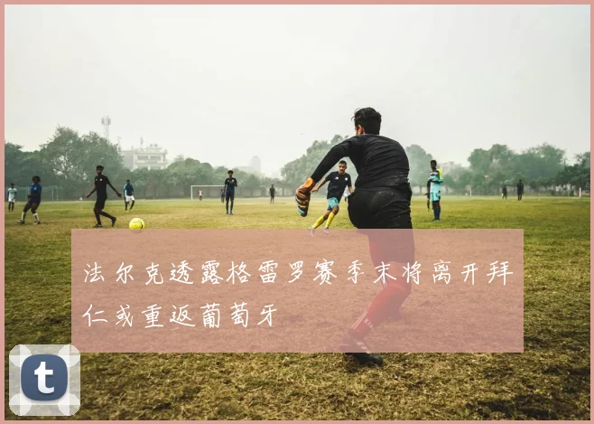 法尔克透露格雷罗赛季末将离开拜仁或重返葡萄牙