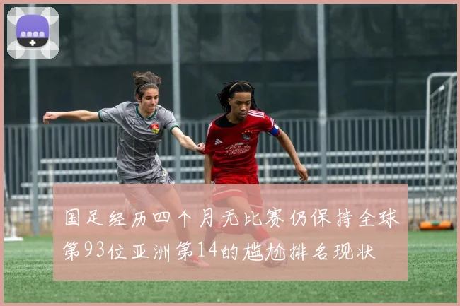 国足经历四个月无比赛仍保持全球第93位亚洲第14的尴尬排名现状