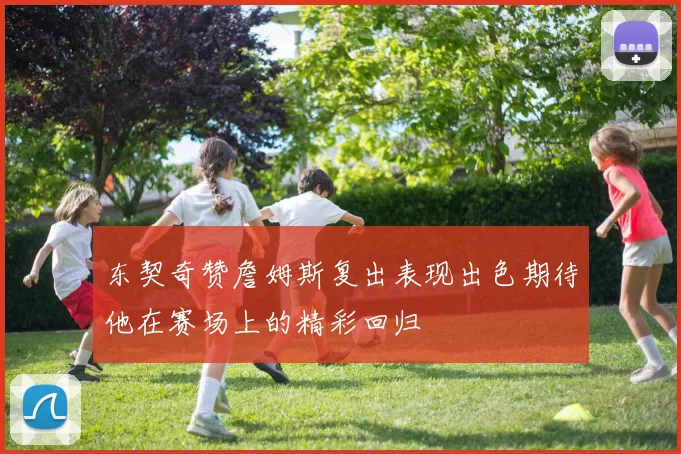 东契奇赞詹姆斯复出表现出色期待他在赛场上的精彩回归