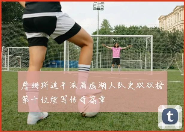 詹姆斯追平浓眉成湖人队史双双榜第十位续写传奇篇章