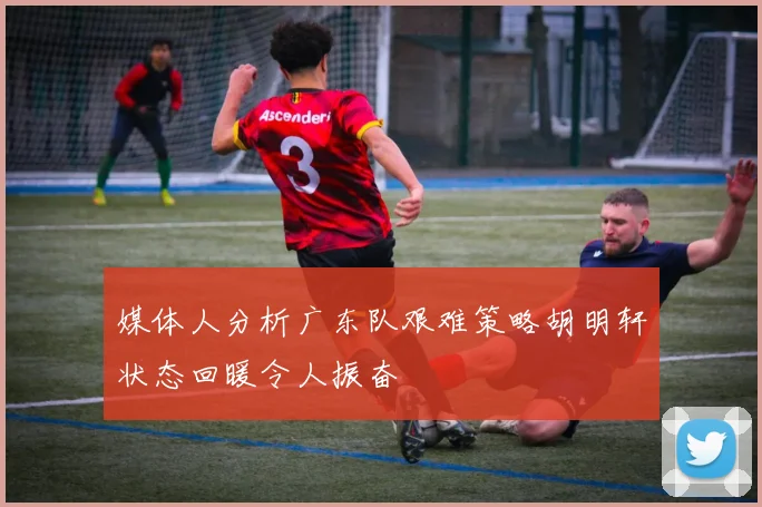 媒体人分析广东队艰难策略胡明轩状态回暖令人振奋