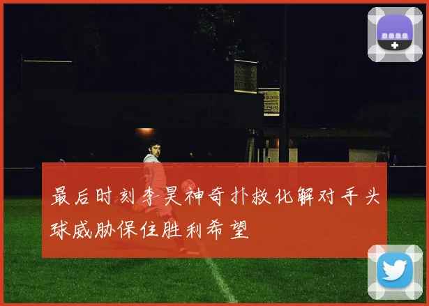 最后时刻李昊神奇扑救化解对手头球威胁保住胜利希望
