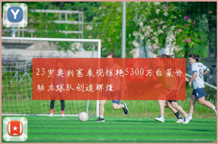 23岁奥利塞表现惊艳5300万白菜价助力球队创造辉煌
