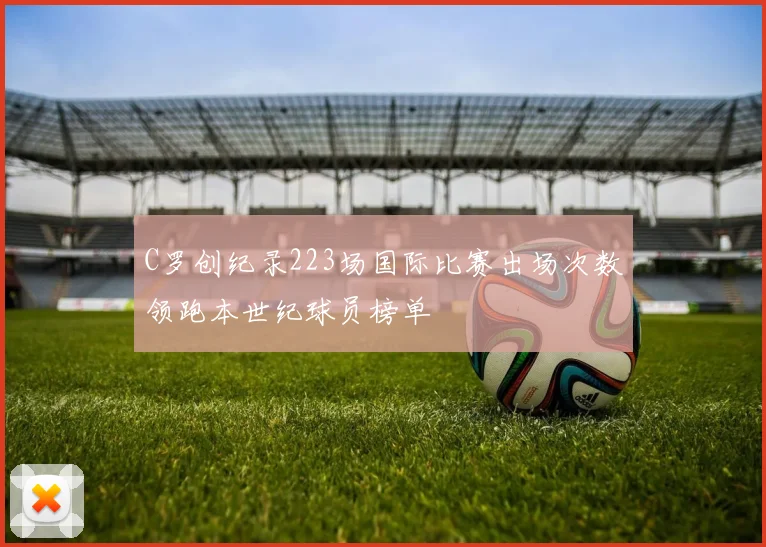 C罗创纪录223场国际比赛出场次数领跑本世纪球员榜单