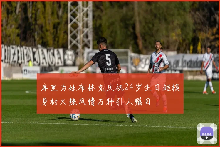 库里为妹布林克庆祝24岁生日超模身材火辣风情万种引人瞩目