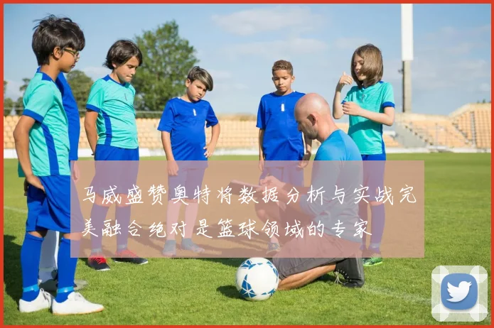 马威盛赞奥特将数据分析与实战完美融合绝对是篮球领域的专家