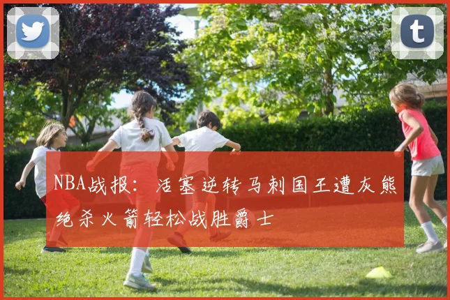 NBA战报：活塞逆转马刺国王遭灰熊绝杀火箭轻松战胜爵士