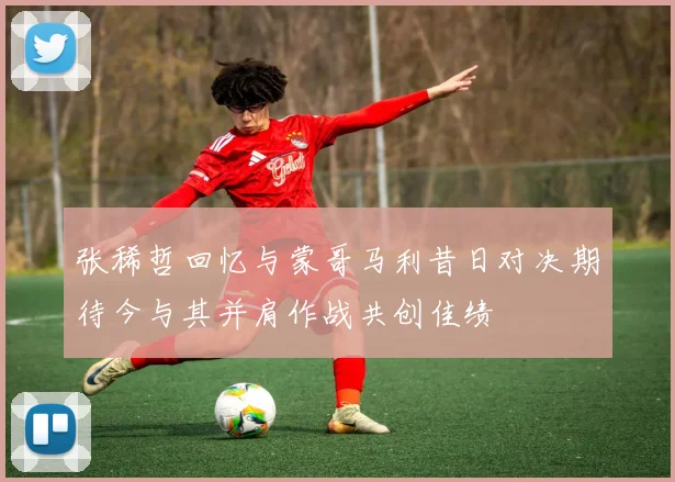 张稀哲回忆与蒙哥马利昔日对决期待今与其并肩作战共创佳绩