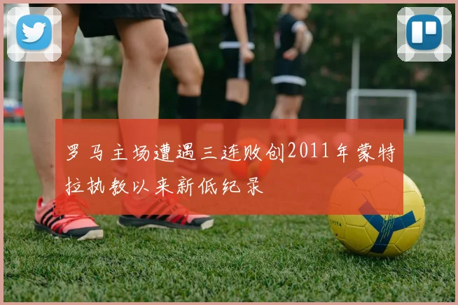 罗马主场遭遇三连败创2011年蒙特拉执教以来新低纪录