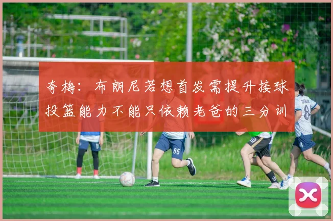 夸梅：布朗尼若想首发需提升接球投篮能力不能只依赖老爸的三分训练
