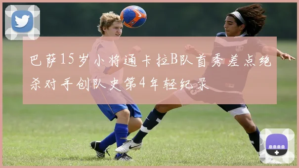 巴萨15岁小将通卡拉B队首秀差点绝杀对手创队史第4年轻纪录
