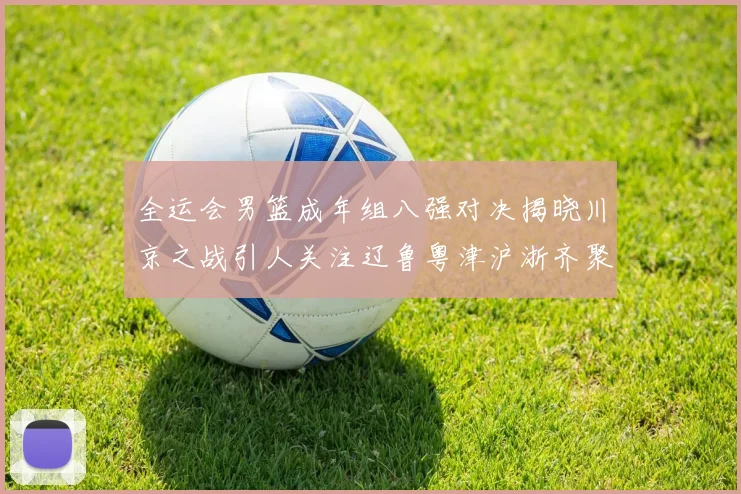 全运会男篮成年组八强对决揭晓川京之战引人关注辽鲁粤津沪浙齐聚争冠之路
