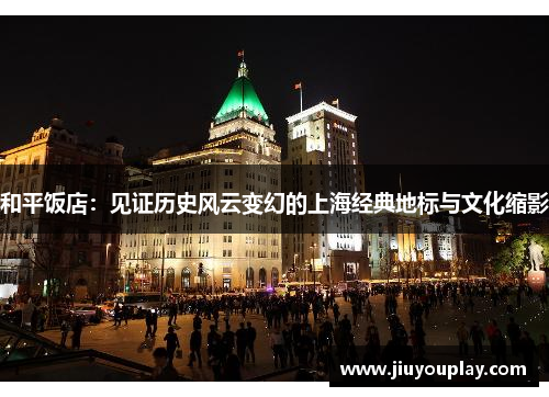 和平饭店：见证历史风云变幻的上海经典地标与文化缩影