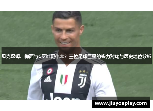 贝克汉姆、梅西与C罗谁更伟大？三位足球巨星的实力对比与历史地位分析