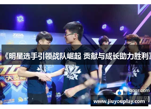 《明星选手引领战队崛起 贡献与成长助力胜利》