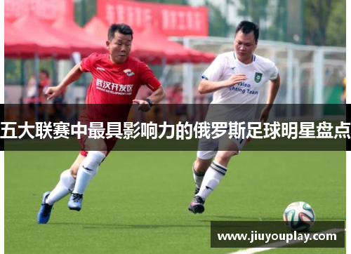 五大联赛中最具影响力的俄罗斯足球明星盘点