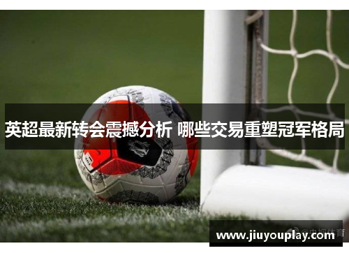 英超最新转会震撼分析 哪些交易重塑冠军格局