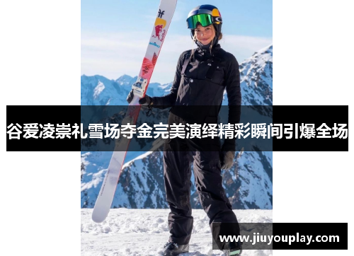谷爱凌崇礼雪场夺金完美演绎精彩瞬间引爆全场