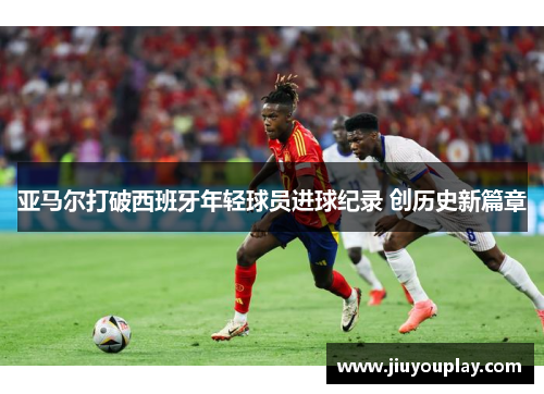 亚马尔打破西班牙年轻球员进球纪录 创历史新篇章