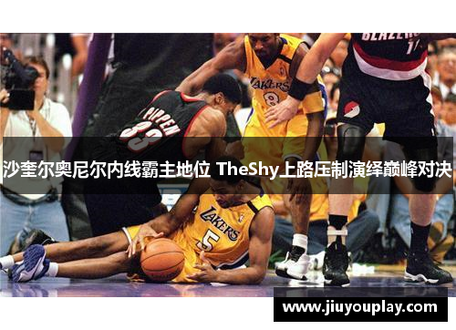 沙奎尔奥尼尔内线霸主地位 TheShy上路压制演绎巅峰对决