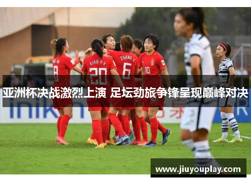 亚洲杯决战激烈上演 足坛劲旅争锋呈现巅峰对决