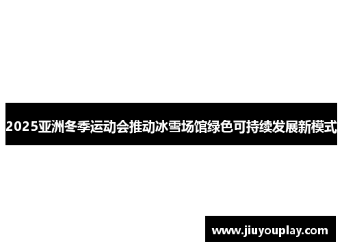 2025亚洲冬季运动会推动冰雪场馆绿色可持续发展新模式