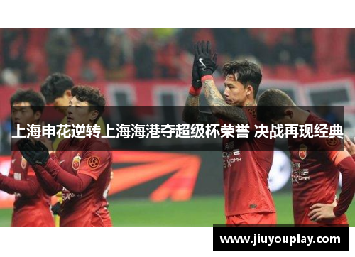 上海申花逆转上海海港夺超级杯荣誉 决战再现经典